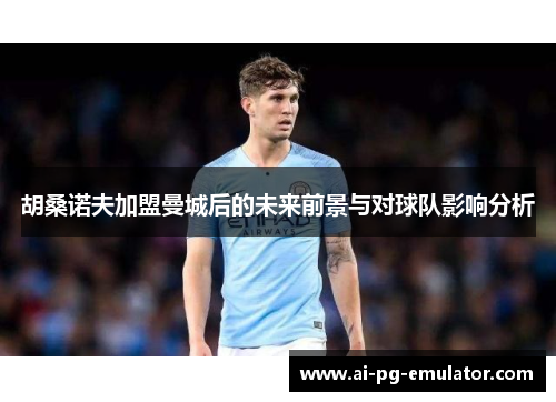 胡桑诺夫加盟曼城后的未来前景与对球队影响分析 胡桑诺夫加盟曼城后的未来前景与对球队影响分析