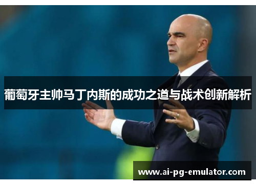 葡萄牙主帅马丁内斯的成功之道与战术创新解析 葡萄牙主帅马丁内斯的成功之道与战术创新解析