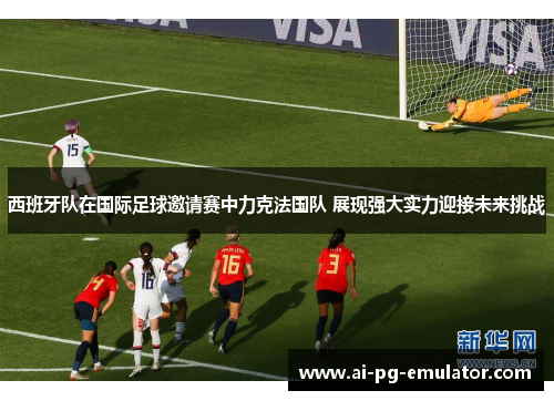 西班牙队在国际足球邀请赛中力克法国队 展现强大实力迎接未来挑战