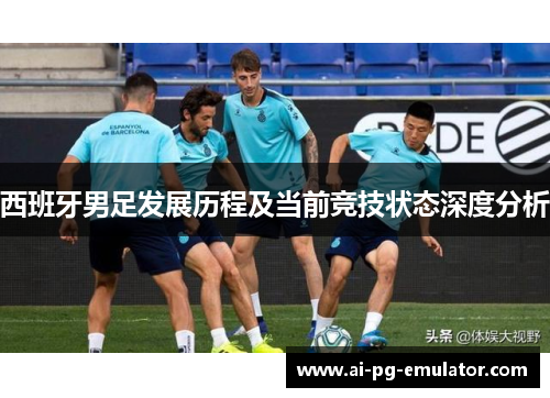 西班牙男足发展历程及当前竞技状态深度分析