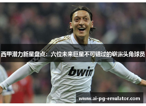 西甲潜力新星盘点:六位未来巨星不可错过的崭露头角球员 西甲潜力新星盘点:六位未来巨星不可错过的崭露头角球员