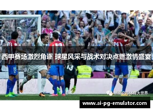 西甲赛场激烈角逐 球星风采与战术对决点燃激情盛宴