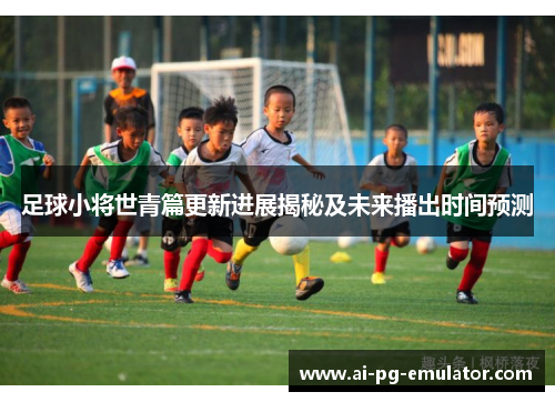 足球小将世青篇更新进展揭秘及未来播出时间预测