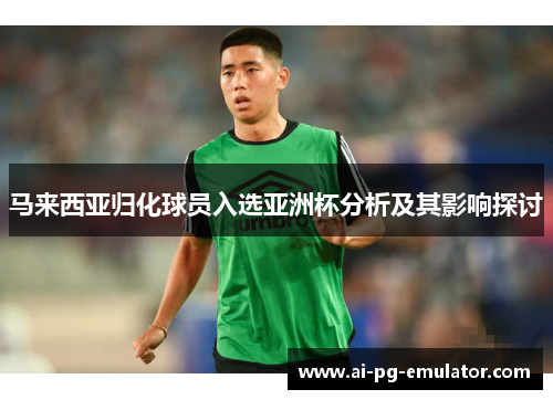 马来西亚归化球员入选亚洲杯分析及其影响探讨