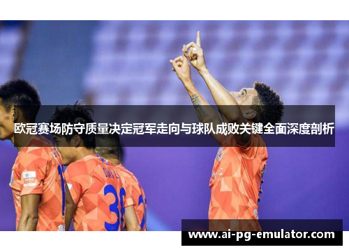 欧冠赛场防守质量决定冠军走向与球队成败关键全面深度剖析