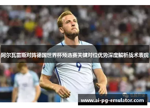 阿尔瓦雷斯对阵德国世界杯预选赛关键对位优势深度解析战术表现 阿尔瓦雷斯对阵德国世界杯预选赛关键对位优势深度解析战术表现