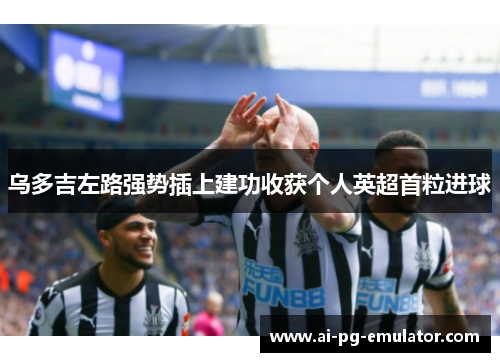 乌多吉左路强势插上建功收获个人英超首粒进球 乌多吉左路强势插上建功收获个人英超首粒进球