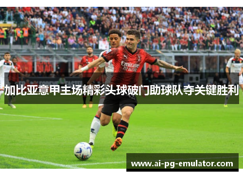 加比亚意甲主场精彩头球破门助球队夺关键胜利 加比亚意甲主场精彩头球破门助球队夺关键胜利