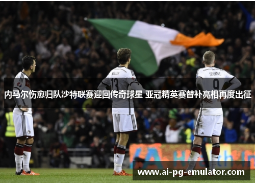 内马尔伤愈归队沙特联赛迎回传奇球星 亚冠精英赛替补亮相再度出征