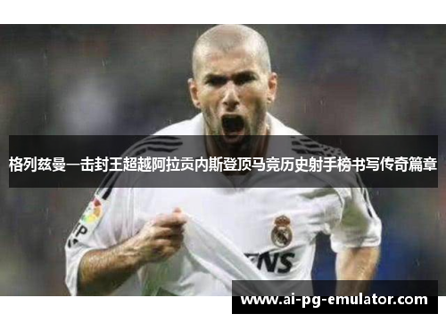 格列兹曼一击封王超越阿拉贡内斯登顶马竞历史射手榜书写传奇篇章