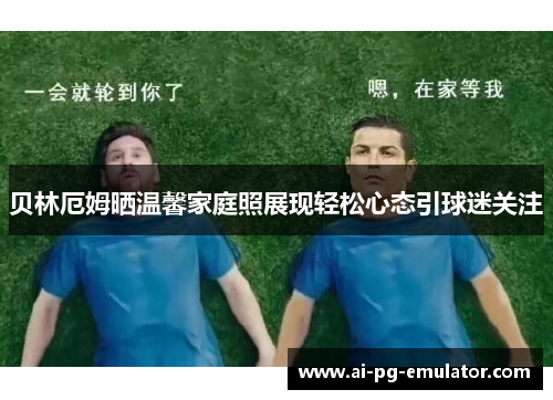 贝林厄姆晒温馨家庭照展现轻松心态引球迷关注