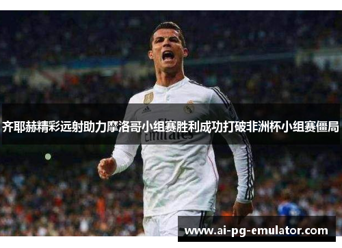 齐耶赫精彩远射助力摩洛哥小组赛胜利成功打破非洲杯小组赛僵局