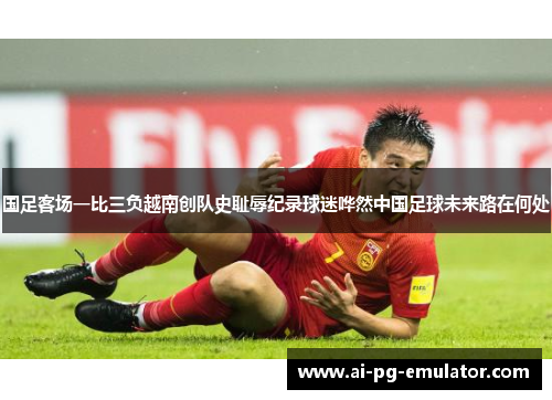 国足客场一比三负越南创队史耻辱纪录球迷哗然中国足球未来路在何处 国足客场一比三负越南创队史耻辱纪录球迷哗然中国足球未来路在何处
