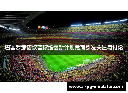 巴塞罗那诺坎普球场翻新计划延期引发关注与讨论 巴塞罗那诺坎普球场翻新计划延期引发关注与讨论
