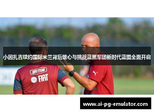 小因扎吉续约国际米兰背后雄心与挑战蓝黑军团新时代蓝图全面开启 小因扎吉续约国际米兰背后雄心与挑战蓝黑军团新时代蓝图全面开启